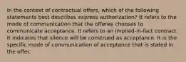 In the context of contractual offers, which of the following statements best describes express authorization? It refers to the mode of communication that the offeree chooses to communicate acceptance. It refers to an implied-in-fact contract. It indicates that silence will be construed as acceptance. It is the specific mode of communication of acceptance that is stated in the offer.