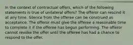 In the context of contractual offers, which of the following statements is true of unilateral offers? The offeror can rescind it at any time. Silence from the offeree can be construed as acceptance. The offeror must give the offeree a reasonable time to complete it if the offeree has begun performing. The offeror cannot revoke the offer until the offeree has had a chance to respond to the offer.