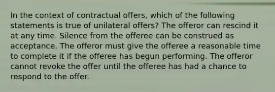 In the context of contractual offers, which of the following statements is true of unilateral offers? The offeror can rescind it at any time. Silence from the offeree can be construed as acceptance. The offeror must give the offeree a reasonable time to complete it if the offeree has begun performing. The offeror cannot revoke the offer until the offeree has had a chance to respond to the offer.