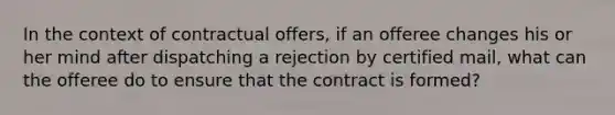 In the context of contractual offers, if an offeree changes his or her mind after dispatching a rejection by certified mail, what can the offeree do to ensure that the contract is formed?