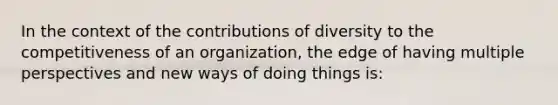 In the context of the contributions of diversity to the competitiveness of an organization, the edge of having multiple perspectives and new ways of doing things is: