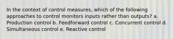 In the context of control measures, which of the following approaches to control monitors inputs rather than outputs? a. Production control b. Feedforward control c. Concurrent control d. Simultaneous control e. Reactive control