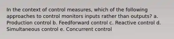 In the context of control measures, which of the following approaches to control monitors inputs rather than outputs? a. Production control b. Feedforward control c. Reactive control d. Simultaneous control e. Concurrent control