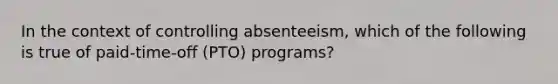 In the context of controlling absenteeism, which of the following is true of paid-time-off (PTO) programs?