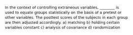 In the context of controlling extraneous variables, ________ is used to equate groups statistically on the basis of a pretest or other variables. The posttest scores of the subjects in each group are then adjusted accordingly. a) matching b) holding certain variables constant c) analysis of covariance d) randomization