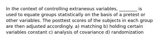 In the context of controlling extraneous variables, ________ is used to equate groups statistically on the basis of a pretest or other variables. The posttest scores of the subjects in each group are then adjusted accordingly. a) matching b) holding certain variables constant c) analysis of covariance d) randomization