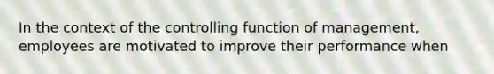 In the context of the controlling function of management, employees are motivated to improve their performance when