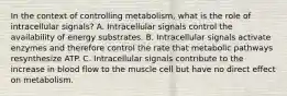 In the context of controlling metabolism, what is the role of intracellular signals? A. Intracellular signals control the availability of energy substrates. B. Intracellular signals activate enzymes and therefore control the rate that metabolic pathways resynthesize ATP. C. Intracellular signals contribute to the increase in blood flow to the muscle cell but have no direct effect on metabolism.