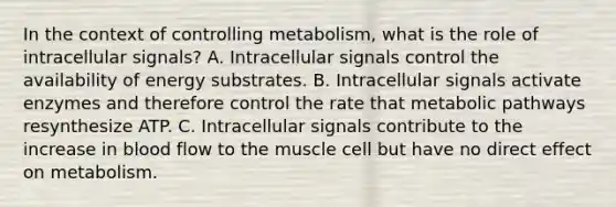 In the context of controlling metabolism, what is the role of intracellular signals? A. Intracellular signals control the availability of energy substrates. B. Intracellular signals activate enzymes and therefore control the rate that metabolic pathways resynthesize ATP. C. Intracellular signals contribute to the increase in blood flow to the muscle cell but have no direct effect on metabolism.