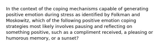 In the context of the coping mechanisms capable of generating positive emotion during stress as identified by Folkman and Moskowitz, which of the following positive emotion coping strategies most likely involves pausing and reflecting on something positive, such as a compliment received, a pleasing or humorous memory, or a sunset?