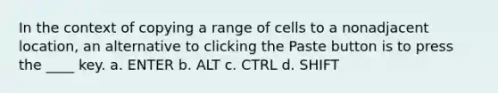 In the context of copying a range of cells to a nonadjacent location, an alternative to clicking the Paste button is to press the ____ key. a. ENTER b. ALT c. CTRL d. SHIFT