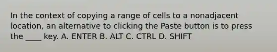 In the context of copying a range of cells to a nonadjacent location, an alternative to clicking the Paste button is to press the ____ key. A. ENTER B. ALT C. CTRL D. SHIFT