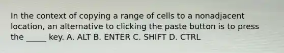 In the context of copying a range of cells to a nonadjacent location, an alternative to clicking the paste button is to press the _____ key. A. ALT B. ENTER C. SHIFT D. CTRL