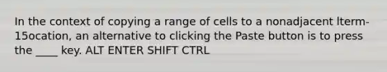 In the context of copying a range of cells to a nonadjacent lterm-15ocation, an alternative to clicking the Paste button is to press the ____ key. ALT ENTER SHIFT CTRL