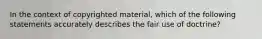 In the context of copyrighted material, which of the following statements accurately describes the fair use of doctrine?