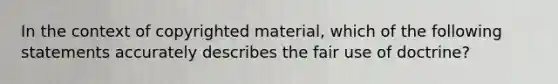 In the context of copyrighted material, which of the following statements accurately describes the fair use of doctrine?