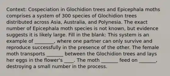 Context: Cospeciation in Glochidion trees and Epicephala moths comprises a system of 300 species of Glochidion trees distributed across Asia, Australia, and Polynesia. The exact number of Epicephala moth species is not known, but evidence suggests it is likely large. Fill in the blank: This system is an example of ________, where one partner can only survive and reproduce successfully in the presence of the other. The female moth transports _______ between the Glochidion trees and lays her eggs in the flower's ____. The moth _______ feed on _______, destroying a small number in the process.