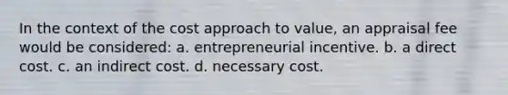 In the context of the cost approach to value, an appraisal fee would be considered: a. entrepreneurial incentive. b. a direct cost. c. an indirect cost. d. necessary cost.