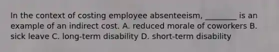 In the context of costing employee absenteeism, ________ is an example of an indirect cost. A. reduced morale of coworkers B. sick leave C. long-term disability D. short-term disability