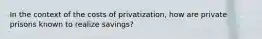 In the context of the costs of privatization, how are private prisons known to realize savings?