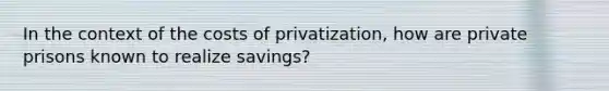 In the context of the costs of privatization, how are private prisons known to realize savings?