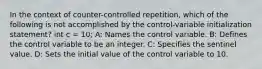 In the context of counter-controlled repetition, which of the following is not accomplished by the control-variable initialization statement? int c = 10; A: Names the control variable. B: Defines the control variable to be an integer. C: Specifies the sentinel value. D: Sets the initial value of the control variable to 10.