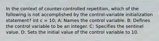 In the context of counter-controlled repetition, which of the following is not accomplished by the control-variable initialization statement? int c = 10; A: Names the control variable. B: Defines the control variable to be an integer. C: Specifies the sentinel value. D: Sets the initial value of the control variable to 10.