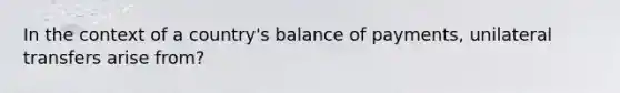 In the context of a country's balance of payments, unilateral transfers arise from?