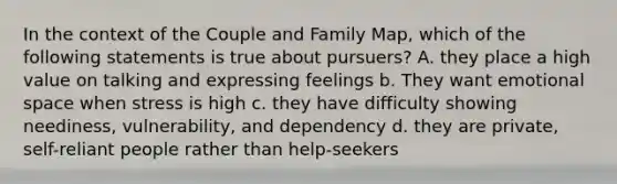 In the context of the Couple and Family Map, which of the following statements is true about pursuers? A. they place a high value on talking and expressing feelings b. They want emotional space when stress is high c. they have difficulty showing neediness, vulnerability, and dependency d. they are private, self-reliant people rather than help-seekers