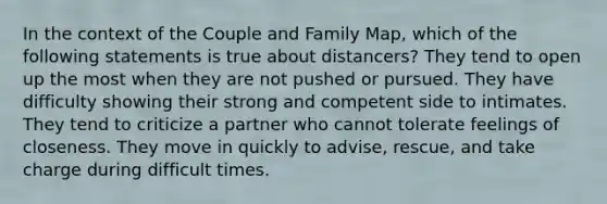 In the context of the Couple and Family Map, which of the following statements is true about distancers? They tend to open up the most when they are not pushed or pursued. They have difficulty showing their strong and competent side to intimates. They tend to criticize a partner who cannot tolerate feelings of closeness. They move in quickly to advise, rescue, and take charge during difficult times.