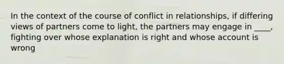 In the context of the course of conflict in relationships, if differing views of partners come to light, the partners may engage in ____, fighting over whose explanation is right and whose account is wrong