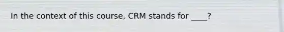 In the context of this course, CRM stands for ____?