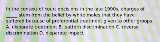 In the context of court decisions in the late 1990s, charges of _____ stem from the belief by white males that they have suffered because of preferential treatment given to other groups. A. disparate treatment B. pattern discrimination C. reverse discrimination D. disparate impact