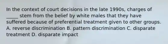 In the context of court decisions in the late 1990s, charges of _____ stem from the belief by white males that they have suffered because of preferential treatment given to other groups. A. reverse discrimination B. pattern discrimination C. disparate treatment D. disparate impact