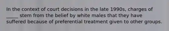 In the context of court decisions in the late 1990s, charges of _____ stem from the belief by white males that they have suffered because of preferential treatment given to other groups.