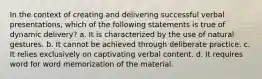 In the context of creating and delivering successful verbal presentations, which of the following statements is true of dynamic delivery? a. It is characterized by the use of natural gestures. b. It cannot be achieved through deliberate practice. c. It relies exclusively on captivating verbal content. d. It requires word for word memorization of the material.