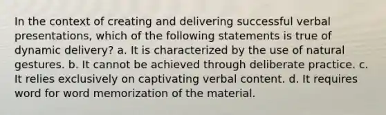 In the context of creating and delivering successful verbal presentations, which of the following statements is true of dynamic delivery? a. It is characterized by the use of natural gestures. b. It cannot be achieved through deliberate practice. c. It relies exclusively on captivating verbal content. d. It requires word for word memorization of the material.