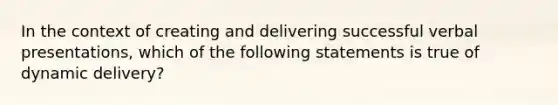 In the context of creating and delivering successful verbal presentations, which of the following statements is true of dynamic delivery?