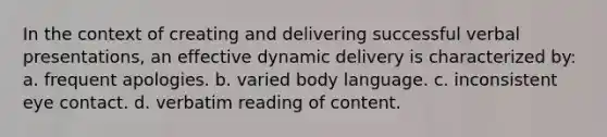 In the context of creating and delivering successful verbal presentations, an effective dynamic delivery is characterized by: a. frequent apologies. b. varied body language. c. inconsistent eye contact. d. verbatim reading of content.