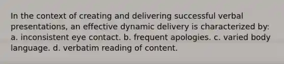 In the context of creating and delivering successful verbal presentations, an effective dynamic delivery is characterized by: a. inconsistent eye contact. b. frequent apologies. c. varied body language. d. verbatim reading of content.