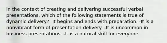 In the context of creating and delivering successful verbal presentations, which of the following statements is true of dynamic delivery? -It begins and ends with preparation. -It is a nonvibrant form of presentation delivery. -It is uncommon in business presentations. -It is a natural skill for everyone.