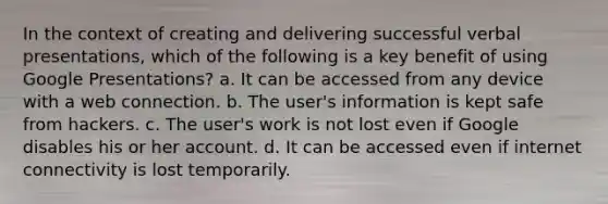 In the context of creating and delivering successful verbal presentations, which of the following is a key benefit of using Google Presentations? a. It can be accessed from any device with a web connection. b. The user's information is kept safe from hackers. c. The user's work is not lost even if Google disables his or her account. d. It can be accessed even if internet connectivity is lost temporarily.