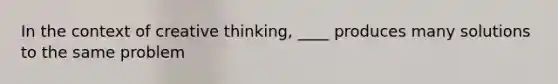 In the context of creative thinking, ____ produces many solutions to the same problem