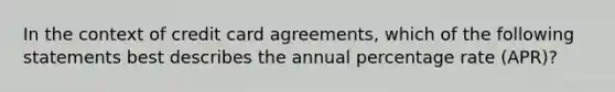 In the context of credit card agreements, which of the following statements best describes the annual percentage rate (APR)?