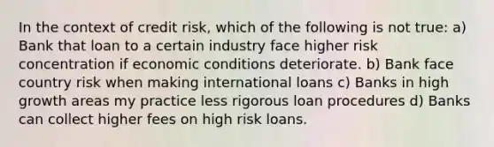 In the context of credit risk, which of the following is not true: a) Bank that loan to a certain industry face higher risk concentration if economic conditions deteriorate. b) Bank face country risk when making international loans c) Banks in high growth areas my practice less rigorous loan procedures d) Banks can collect higher fees on high risk loans.