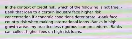 In the context of credit risk, which of the following is not true: -Bank that loan to a certain industry face higher risk concentration if economic conditions deteriorate. -Bank face country risk when making international loans -Banks in high growth areas my practice less rigorous loan procedures -Banks can collect higher fees on high risk loans.