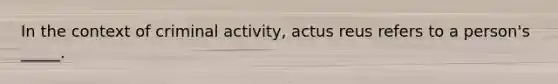 In the context of criminal activity, actus reus refers to a person's _____.