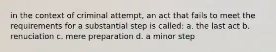 in the context of criminal attempt, an act that fails to meet the requirements for a substantial step is called: a. the last act b. renuciation c. mere preparation d. a minor step