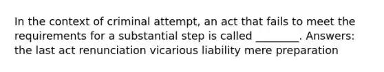 In the context of criminal attempt, an act that fails to meet the requirements for a substantial step is called ________. Answers: the last act renunciation vicarious liability mere preparation