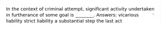 In the context of criminal attempt, significant activity undertaken in furtherance of some goal is ________. Answers: vicarious liability strict liability a substantial step the last act